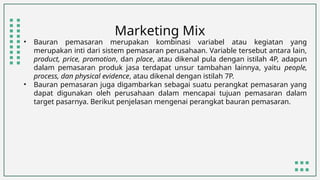 Marketing Mix
• Bauran pemasaran merupakan kombinasi variabel atau kegiatan yang
merupakan inti dari sistem pemasaran perusahaan. Variable tersebut antara lain,
product, price, promotion, dan place, atau dikenal pula dengan istilah 4P, adapun
dalam pemasaran produk jasa terdapat unsur tambahan lainnya, yaitu people,
process, dan physical evidence, atau dikenal dengan istilah 7P.
• Bauran pemasaran juga digambarkan sebagai suatu perangkat pemasaran yang
dapat digunakan oleh perusahaan dalam mencapai tujuan pemasaran dalam
target pasarnya. Berikut penjelasan mengenai perangkat bauran pemasaran.
 
