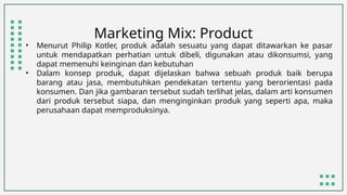 Marketing Mix: Product
• Menurut Philip Kotler, produk adalah sesuatu yang dapat ditawarkan ke pasar
untuk mendapatkan perhatian untuk dibeli, digunakan atau dikonsumsi, yang
dapat memenuhi keinginan dan kebutuhan
• Dalam konsep produk, dapat dijelaskan bahwa sebuah produk baik berupa
barang atau jasa, membutuhkan pendekatan tertentu yang berorientasi pada
konsumen. Dan jika gambaran tersebut sudah terlihat jelas, dalam arti konsumen
dari produk tersebut siapa, dan menginginkan produk yang seperti apa, maka
perusahaan dapat memproduksinya.
 