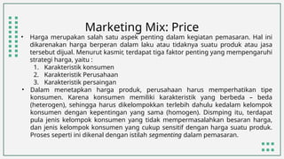 Marketing Mix: Price
• Harga merupakan salah satu aspek penting dalam kegiatan pemasaran. Hal ini
dikarenakan harga berperan dalam laku atau tidaknya suatu produk atau jasa
tersebut dijual. Menurut kasmir, terdapat tiga faktor penting yang mempengaruhi
strategi harga, yaitu :
1. Karakteristik konsumen
2. Karakteristik Perusahaan
3. Karakteristik persaingan
• Dalam menetapkan harga produk, perusahaan harus memperhatikan tipe
konsumen. Karena konsumen memiliki karakteristik yang berbeda – beda
(heterogen), sehingga harus dikelompokkan terlebih dahulu kedalam kelompok
konsumen dengan kepentingan yang sama (homogen). Dismping itu, terdapat
pula jenis kelompok konsumen yang tidak mempermasalahkan besaran harga,
dan jenis kelompok konsumen yang cukup sensitif dengan harga suatu produk.
Proses seperti ini dikenal dengan istilah segmenting dalam pemasaran.
 
