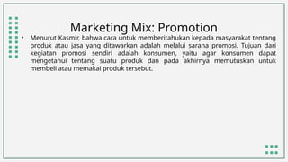 Marketing Mix: Promotion
• Menurut Kasmir, bahwa cara untuk memberitahukan kepada masyarakat tentang
produk atau jasa yang ditawarkan adalah melalui sarana promosi. Tujuan dari
kegiatan promosi sendiri adalah konsumen, yaitu agar konsumen dapat
mengetahui tentang suatu produk dan pada akhirnya memutuskan untuk
membeli atau memakai produk tersebut.
 