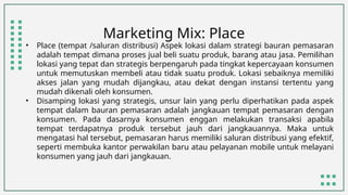 Marketing Mix: Place
• Place (tempat /saluran distribusi) Aspek lokasi dalam strategi bauran pemasaran
adalah tempat dimana proses jual beli suatu produk, barang atau jasa. Pemilihan
lokasi yang tepat dan strategis berpengaruh pada tingkat kepercayaan konsumen
untuk memutuskan membeli atau tidak suatu produk. Lokasi sebaiknya memiliki
akses jalan yang mudah dijangkau, atau dekat dengan instansi tertentu yang
mudah dikenali oleh konsumen.
• Disamping lokasi yang strategis, unsur lain yang perlu diperhatikan pada aspek
tempat dalam bauran pemasaran adalah jangkauan tempat pemasaran dengan
konsumen. Pada dasarnya konsumen enggan melakukan transaksi apabila
tempat terdapatnya produk tersebut jauh dari jangkauannya. Maka untuk
mengatasi hal tersebut, pemasaran harus memiliki saluran distribusi yang efektif,
seperti membuka kantor perwakilan baru atau pelayanan mobile untuk melayani
konsumen yang jauh dari jangkauan.
 