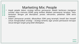 Marketing Mix: People
• Aspek people dalam strategi bauran pemasaran adalah berbicara mengenai
sumber daya manusia (SDM) yang terlibat didalam pemasaran tersebut. Yaitu
berkaitan dengan job description, proses rekrutmen, pelatihan SDM serta
motivasi.
• Dalam pemasaran produk, dibutuhkan SDM yang terampil, kreatif dan inovatif
untuk menghasilkan strategi – strategi tertentu agar proses pemasaran tercapai
sesuai dengan target yang telah ditetapkan.
 