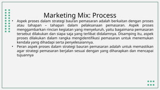 Marketing Mix: Process
• Aspek proses dalam strategi bauran pemasaran adalah berkaitan dengan proses
atau tahapan – tahapan dalam pelaksanaan pemasaran. Aspek proses
menggambarkan rincian kegiatan yang menyeluruh, yaitu bagaimana pemasaran
tersebut dilakukan dan siapa saja yang terlibat didalamnya. Disamping itu, aspek
proses dilakukan dalam rangka mengidentifikasi pemasaran untuk menemukan
kendala yang dihadapi serta penyelesaiannya.
• Peran aspek proses dalam strategi bauran pemasaran adalah untuk memastikan
agar strategi pemasaran berjalan sesuai dengan yang diharapkan dan mencapai
tujuannya
 
