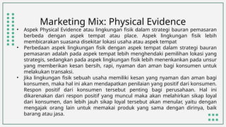 Marketing Mix: Physical Evidence
• Aspek Physical Evidence atau lingkungan fisik dalam strategi bauran pemasaran
berbeda dengan aspek tempat atau place. Aspek lingkungan fisik lebih
membicarakan suasana disekitar lokasi usaha atau aspek tempat
• Perbedaan aspek lingkungan fisik dengan aspek tempat dalam strategi bauran
pemasaran adalah pada aspek tempat lebih menghendaki pemilihan lokasi yang
strategis, sedangkan pada aspek lingkungan fisik lebih menenkankan pada unsur
yang memberikan kesan bersih, rapi, nyaman dan aman bagi konsumen untuk
melakukan transaksi.
• Jika lingkungan fisik sebuah usaha memiliki kesan yang nyaman dan aman bagi
konsumen, maka hal ini akan mendapatkan penilaian yang positif dari konsumen.
Respon positif dari konsumen tersebut penting bagi perusahaan. Hal ini
dikarenakan dari respon positif yang muncul maka akan melahirkan sikap loyal
dari konsumen, dan lebih jauh sikap loyal tersebut akan menular, yaitu dengan
mengajak orang lain untuk memakai produk yang sama dengan dirinya, baik
barang atau jasa.
 