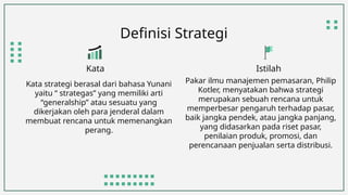 Definisi Strategi
Kata strategi berasal dari bahasa Yunani
yaitu “ strategas” yang memiliki arti
“generalship” atau sesuatu yang
dikerjakan oleh para jenderal dalam
membuat rencana untuk memenangkan
perang.
Kata Istilah
Pakar ilmu manajemen pemasaran, Philip
Kotler, menyatakan bahwa strategi
merupakan sebuah rencana untuk
memperbesar pengaruh terhadap pasar,
baik jangka pendek, atau jangka panjang,
yang didasarkan pada riset pasar,
penilaian produk, promosi, dan
perencanaan penjualan serta distribusi.
 