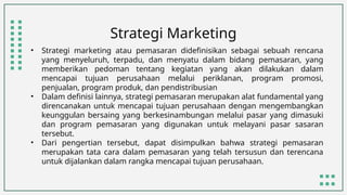 Strategi Marketing
• Strategi marketing atau pemasaran didefinisikan sebagai sebuah rencana
yang menyeluruh, terpadu, dan menyatu dalam bidang pemasaran, yang
memberikan pedoman tentang kegiatan yang akan dilakukan dalam
mencapai tujuan perusahaan melalui periklanan, program promosi,
penjualan, program produk, dan pendistribusian
• Dalam definisi lainnya, strategi pemasaran merupakan alat fundamental yang
direncanakan untuk mencapai tujuan perusahaan dengan mengembangkan
keunggulan bersaing yang berkesinambungan melalui pasar yang dimasuki
dan program pemasaran yang digunakan untuk melayani pasar sasaran
tersebut.
• Dari pengertian tersebut, dapat disimpulkan bahwa strategi pemasaran
merupakan tata cara dalam pemasaran yang telah tersusun dan terencana
untuk dijalankan dalam rangka mencapai tujuan perusahaan.
 