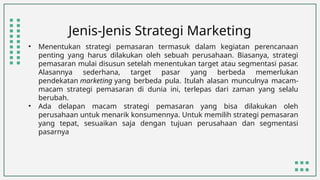 Jenis-Jenis Strategi Marketing
• Menentukan strategi pemasaran termasuk dalam kegiatan perencanaan
penting yang harus dilakukan oleh sebuah perusahaan. Biasanya, strategi
pemasaran mulai disusun setelah menentukan target atau segmentasi pasar.
Alasannya sederhana, target pasar yang berbeda memerlukan
pendekatan marketing yang berbeda pula. Itulah alasan munculnya macam-
macam strategi pemasaran di dunia ini, terlepas dari zaman yang selalu
berubah.
• Ada delapan macam strategi pemasaran yang bisa dilakukan oleh
perusahaan untuk menarik konsumennya. Untuk memilih strategi pemasaran
yang tepat, sesuaikan saja dengan tujuan perusahaan dan segmentasi
pasarnya
 
