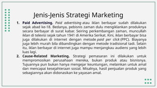 Jenis-Jenis Strategi Marketing
1. Paid Advertising. Paid advertising atau iklan berbayar sudah dilakukan
sejak abad ke-18. Bedanya, pebisnis zaman dulu mengiklankan produknya
secara berbayar di surat kabar. Seiring perkembangan zaman, muncullah
iklan di televisi sejak tahun 1941 di Amerika Serikat. Kini, iklan berbayar bisa
juga dilakukan di internet dengan metode paid per click (PPC). Biayanya
juga lebih murah bila dibandingkan dengan metode tradisional tadi. Selain
itu, iklan berbayar di internet juga mampu menjangkau audiens yang lebih
luas lagi.
2. Cause-Related Marketing. Strategi pemasaran ini dilakukan untuk
mempromosikan perusahaan mereka, bukan produk atau bisnisnya.
Tujuannya pun bukan hanya mengejar keuntungan, melainkan untuk amal
dan mencapai kesejahteraan sosial. Misalnya, hasil penjualan produk yang
sebagiannya akan didonasikan ke yayasan amal.
 