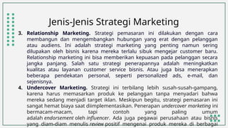 Jenis-Jenis Strategi Marketing
3. Relationship Marketing. Strategi pemasaran ini dilakukan dengan cara
membangun dan mengembangkan hubungan yang erat dengan pelanggan
atau audiens. Ini adalah strategi marketing yang penting namun sering
dilupakan oleh bisnis karena mereka terlalu sibuk mengejar customer baru.
Relationship marketing ini bisa memberikan kepuasan pada pelanggan secara
jangka panjang. Salah satu strategi penerapannya adalah meningkatkan
kualitas atau layanan customer service bisnis. Atau juga bisa menerapkan
beberapa pendekatan personal, seperti personalized ads, e-mail, dan
sejenisnya.
4. Undercover Marketing. Strategi ini terbilang lebih susah-susah-gampang,
karena harus memasarkan produk ke pelanggan tanpa menyadari bahwa
mereka sedang menjadi target iklan. Meskipun begitu, strategi pemasaran ini
sangat hemat biaya saat diimplementasikan. Penerapan undercover marketing ini
bermacam-macam, tapi contoh yang paling umum
adalah endorsement oleh influencer. Ada juga pegawai perusahaan atau bisnis
yang diam-diam menulis review positif mengenai produk mereka di berbagai
 