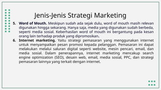 Jenis-Jenis Strategi Marketing
5. Word of Mouth. Meskipun sudah ada sejak dulu, word of mouth masih relevan
digunakan hingga sekarang. Hanya saja, media yang digunakan sudah berbeda,
seperti media sosial. Keberhasilan word of mouth ini bergantung pada kesan
orang lain terhadap produk yang dipromosikan.
6. Internet marketing. Yaitu strategi pemasaran yang menggunakan internet
untuk menyampaikan pesan promosi kepada pelanggan. Pemasaran ini dapat
melakukan melalui saluran digital seperti website, mesin pencari, email, dan
media sosial. Dalam penerapannya, internet marketing mencakup search
engine optimization (SEO), desain web, email, media sosial, PPC, dan strategi
pemasaran lainnya yang terkait dengan internet.
 