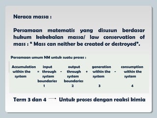 Neraca massa :
Persamaan matematis yang disusun berdasar
hukum kekekalan massa/ law conservation of
mass : “ Mass can neither be created or destroyed”.
Persamaan umum NM untuk suatu proses :
Accumulation input output generation consumption
within the = through - through + within the - within the
system system system system system
boundaries boundaries
1 2 3 4
Term 3 dan 4 Untuk proses dengan reaksi kimia
 
