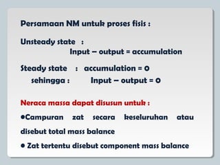 Persamaan NM untuk proses fisis :
Steady state : accumulation = 0
sehingga : Input – output = 0
Unsteady state :
Input – output = accumulation
Neraca massa dapat disusun untuk :
•Campuran zat secara keseluruhan atau
disebut total mass balance
• Zat tertentu disebut component mass balance
 