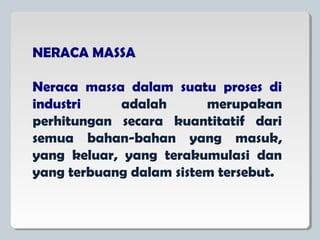 NERACA MASSA
Neraca massa dalam suatu proses di
industri adalah merupakan
perhitungan secara kuantitatif dari
semua bahan-bahan yang masuk,
yang keluar, yang terakumulasi dan
yang terbuang dalam sistem tersebut.
 