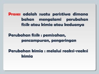 Proses adalah suatu peristiwa dimana
bahan mengalami perubahan
fisik atau kimia atau keduanya
Perubahan fisik : pemisahan,
pencampuran, pengeringan
Perubahan kimia : melalui reaksi-reaksi
kimia
 