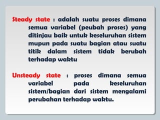 Steady state : adalah suatu proses dimana
semua variabel (peubah proses) yang
ditinjau baik untuk keseluruhan sistem
mupun pada suatu bagian atau suatu
titik dalam sistem tidak berubah
terhadap waktu
Unsteady state : proses dimana semua
variabel pada keseluruhan
sistem/bagian dari sistem mengalami
perubahan terhadap waktu.
 