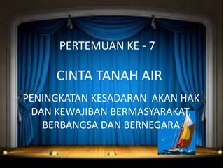 PERTEMUAN KE - 7
CINTA TANAH AIR
PENINGKATAN KESADARAN AKAN HAK
DAN KEWAJIBAN BERMASYARAKAT,
BERBANGSA DAN BERNEGARA
 