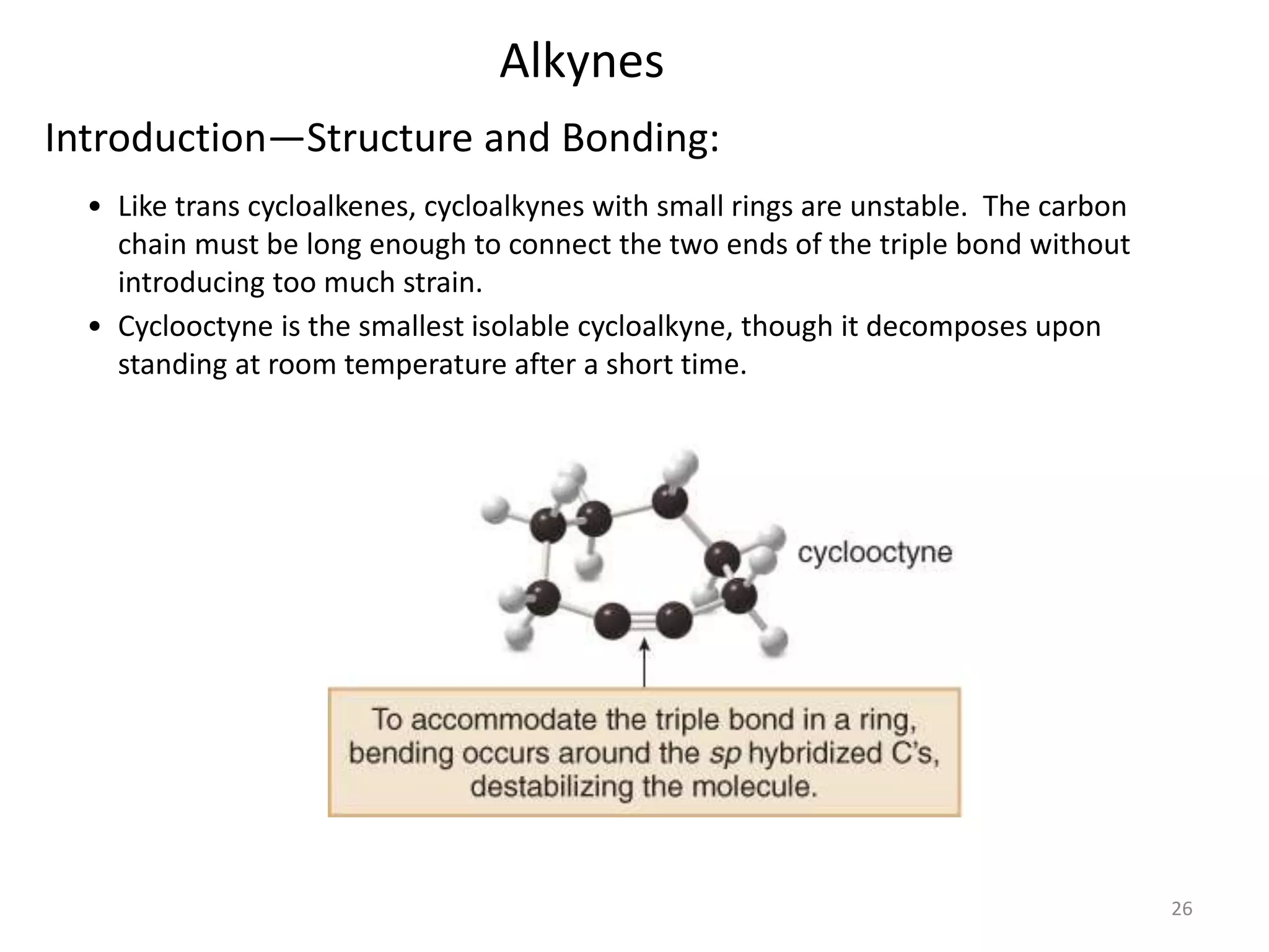 26 
Alkynes 
Introduction—Structure and Bonding: 
• Like trans cycloalkenes, cycloalkynes with small rings are unstable. The carbon 
chain must be long enough to connect the two ends of the triple bond without 
introducing too much strain. 
• Cyclooctyne is the smallest isolable cycloalkyne, though it decomposes upon 
standing at room temperature after a short time. 
 