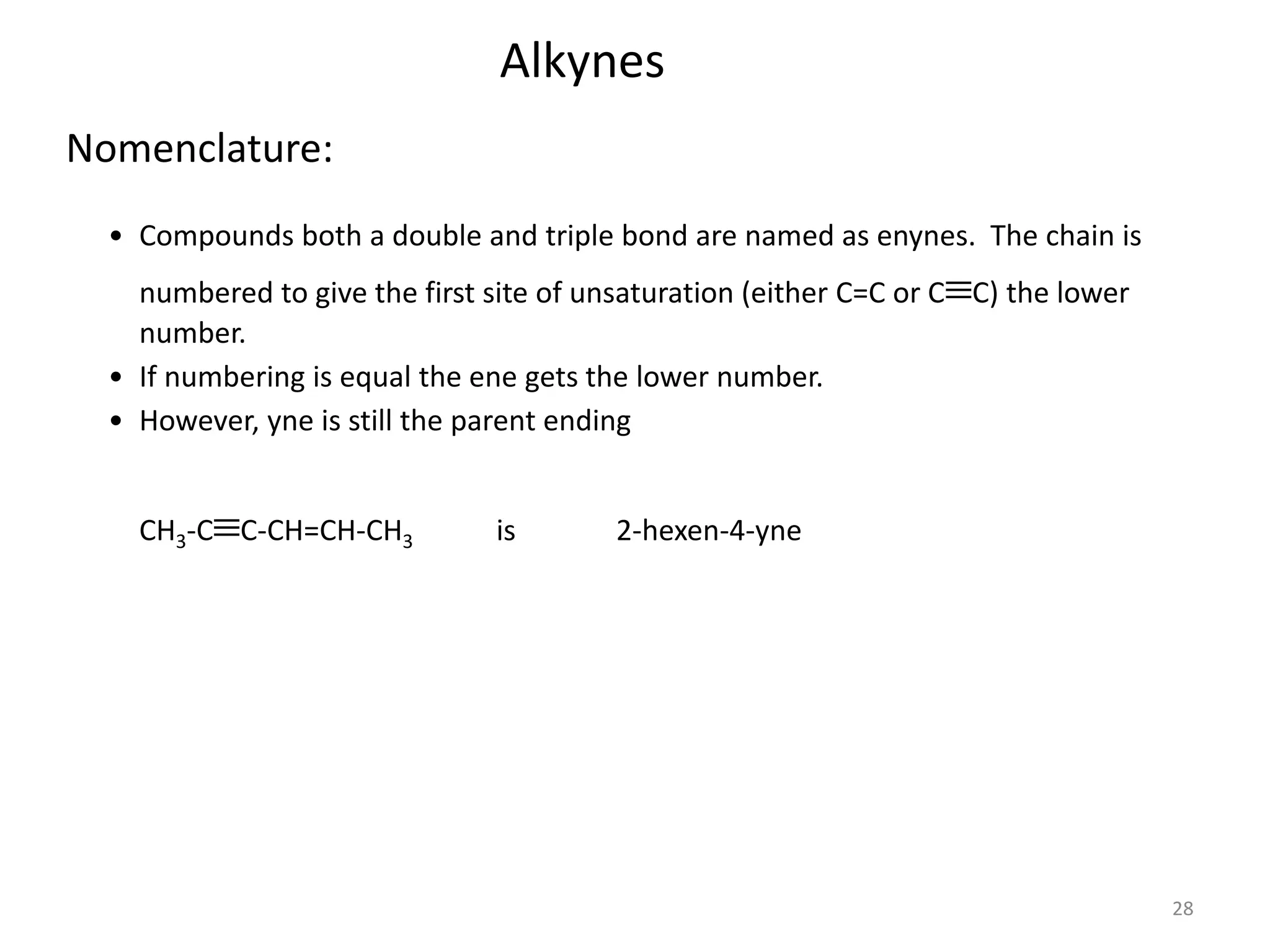 28 
Nomenclature: 
Alkynes 
• Compounds both a double and triple bond are named as enynes. The chain is 
numbered to give the first site of unsaturation (either C=C or CC) the lower 
number. 
• If numbering is equal the ene gets the lower number. 
• However, yne is still the parent ending 
CH3-CC-CH=CH-CH3 is 2-hexen-4-yne 
 