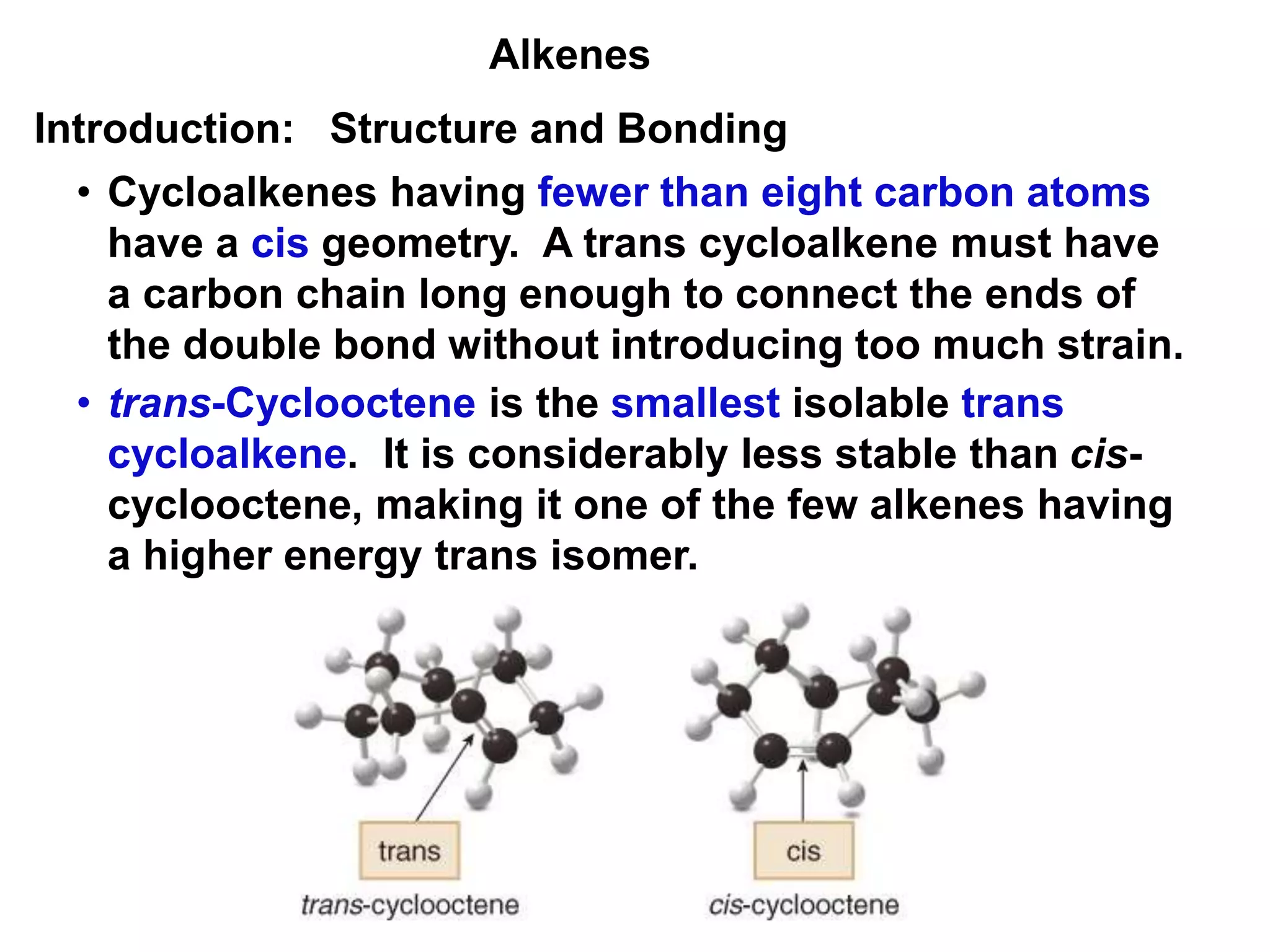 Alkenes 
Introduction: Structure and Bonding 
• Cycloalkenes having fewer than eight carbon atoms 
have a cis geometry. A trans cycloalkene must have 
a carbon chain long enough to connect the ends of 
the double bond without introducing too much strain. 
• trans-Cyclooctene is the smallest isolable trans 
cycloalkene. It is considerably less stable than cis-cyclooctene, 
making it one of the few alkenes having 
a higher energy trans isomer. 
 