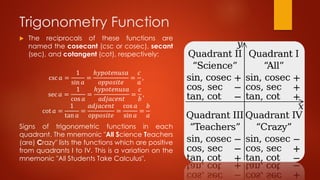 Trigonometry Function
 The reciprocals of these functions are
named the cosecant (csc or cosec), secant
(sec), and cotangent (cot), respectively:
csc 𝑎 =
1
sin 𝑎
=
ℎ𝑦𝑝𝑜𝑡𝑒𝑛𝑢𝑠𝑎
𝑜𝑝𝑝𝑜𝑠𝑖𝑡𝑒
=
𝑐
𝑎
,
sec 𝑎 =
1
cos 𝑎
=
ℎ𝑦𝑝𝑜𝑡𝑒𝑛𝑢𝑠𝑎
𝑎𝑑𝑗𝑎𝑐𝑒𝑛𝑡
=
𝑐
𝑏
,
cot 𝑎 =
1
tan 𝑎
=
𝑎𝑑𝑗𝑎𝑐𝑒𝑛𝑡
𝑜𝑝𝑝𝑜𝑠𝑖𝑡𝑒
=
cos 𝑎
sin 𝑎
=
𝑏
𝑎
Signs of trigonometric functions in each
quadrant. The mnemonic "All Science Teachers
(are) Crazy" lists the functions which are positive
from quadrants I to IV. This is a variation on the
mnemonic "All Students Take Calculus".
 
