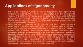 Applications of trigonometry
 There is an enormous number of uses of trigonometry and trigonometric
functions. For instance, the technique of triangulation is used in astronomy to
measure the distance to nearby stars, in geography to measure distances
between landmarks, and in satellite navigation systems. The sine and cosine
functions are fundamental to the theory of periodic functions such as those that
describe sound and light waves.
 Fields that use trigonometry or trigonometric functions include astronomy
(especially for locating apparent positions of celestial objects, in which
spherical trigonometry is essential) and hence navigation (on the oceans, in
aircraft, and in space), music theory, audio synthesis, acoustics, optics,
electronics, biology, medical imaging (CAT scans and ultrasound), pharmacy,
chemistry, number theory (and hence cryptology), seismology, meteorology,
oceanography, many physical sciences, land surveying and geodesy,
architecture, image compression, phonetics, economics, electrical
engineering, mechanical engineering, civil engineering, computer graphics,
cartography, crystallography and game development.
 