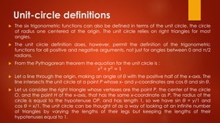 Unit-circle definitions
 The six trigonometric functions can also be defined in terms of the unit circle, the circle
of radius one centered at the origin. The unit circle relies on right triangles for most
angles.
 The unit circle definition does, however, permit the definition of the trigonometric
functions for all positive and negative arguments, not just for angles between 0 and π/2
radians.
 From the Pythagorean theorem the equation for the unit circle is :
𝑥2 + 𝑦2 = 1
 Let a line through the origin, making an angle of θ with the positive half of the x-axis. The
line intersects the unit circle at a point P whose x- and y-coordinates are cos θ and sin θ.
 Let us consider the right triangle whose vertexes are the point P, the center of the circle
O, and the point H of the x-axis, that has the same x-coordinate as P. The radius of the
circle is equal to the hypotenuse OP, and has length 1, so we have sin θ = y/1 and
cos θ = x/1. The unit circle can be thought of as a way of looking at an infinite number
of triangles by varying the lengths of their legs but keeping the lengths of their
hypotenuses equal to 1.
 