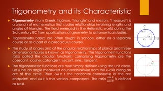 Trigonometry and its Characteristic
 Trigonometry (from Greek trigōnon, "triangle" and metron, "measure") is
a branch of mathematics that studies relationships involving lengths and
angles of triangles. The field emerged in the Hellenistic world during the
3rd century BC from applications of geometry to astronomical studies.
 Trigonometry basics are often taught in schools, either as a separate
course or as a part of a precalculus course.
 The study of angles and of the angular relationships of planar and three-
dimensional figures is known as trigonometry. The trigonometri functions
(also called the circular functions) comprising trigonometry are the
cosecant, cosine, cotangent, secant, sine, tangent.
 The trigonometric functions are most simply defined using the unit circle.
Let 𝜃 be an angle measured counterclockwise from the x-axis along an
arc of the circle. Then cos 𝜃 s the horizontal coordinate of the arc
endpoint, and sin 𝜃 is the vertical component. The ratio
sin 𝜃
cos 𝜃
is defined
as tan 𝜃 .
 