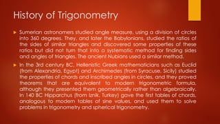 History of Trigonometry
 Sumerian astronomers studied angle measure, using a division of circles
into 360 degrees. They, and later the Babylonians, studied the ratios of
the sides of similar triangles and discovered some properties of these
ratios but did not turn that into a systematic method for finding sides
and angles of triangles. The ancient Nubians used a similar method.
 In the 3rd century BC, Hellenistic Greek mathematicians such as Euclid
(from Alexandria, Egypt) and Archimedes (from Syracuse, Sicily) studied
the properties of chords and inscribed angles in circles, and they proved
theorems that are equivalent to modern trigonometric formula,
although they presented them geometrically rather than algebraically.
In 140 BC Hipparchus (from Iznik, Turkey) gave the first tables of chords,
analogous to modern tables of sine values, and used them to solve
problems in trigonometry and spherical trigonometry.
 