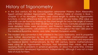 History of Trigonometry
 In the 2nd century AD the Greco-Egyptian astronomer Ptolemy (from Alexandria,
Egypt) printed detailed trigonometric tables (Ptolemy's table of chords) in Book 1,
chapter 11 of his Almagest. Ptolemy used chord length to define his trigonometric
functions, a minor difference from the sine convention we use today. (The value we
call sin(θ) can be found by looking up the chord length for twice the angle of interest
(2θ) in Ptolemy's table, and then dividing that value by two.) Centuries passed before
more detailed tables were produced, and Ptolemy's treatise remained in use for
performing trigonometric calculations in astronomy throughout the next 1200 years in
the medieval Byzantine, Islamic, and, later, Western European worlds.
 The modern sine convention is first attested in the Surya Siddhanta, and its properties
were further documented by the 5th century (AD) Indian mathematician and
astronomer Aryabhata. These Greek and Indian works were translated and expanded
by medieval Islamic mathematicians. By the 10th century, Islamic mathematicians
were using all six trigonometric functions, had tabulated their values, and were
applying them to problems in spherical geometry. At about the same time, Chinese
mathematicians developed trigonometry independently, although it was not a major
field of study for them.
 