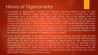 History of Trigonometry
 Knowledge of trigonometric functions and methods reached Western Europe via Latin
translations of Ptolemy's Greek Almagest as well as the works of Persian and Arabic
astronomers such as Al Battani and Nasir al-Din al-Tusi. One of the earliest works on
trigonometry by a northern European mathematician is De Triangulis by the 15th century
German mathematician Regiomontanus, who was encouraged to write, and provided with
a copy of the Almagest, by the Byzantine Greek scholar cardinal Basilios Bessarion with whom
he lived for several years. At the same time another translation of the Almagest from Greek
into Latin was completed by the Cretan George of Trebizond. Trigonometry was still so little
known in 16th-century northern Europe that Nicolaus Copernicus devoted two chapters of De
revolutionibus orbium coelestium to explain its basic concepts.
 Driven by the demands of navigation and the growing need for accurate maps of large
geographic areas, trigonometry grew into a major branch of mathematics. Bartholomaeus
Pitiscus was the first to use the word, publishing his Trigonometria in 1595. Gemma Frisius
described for the first time the method of triangulation still used today in surveying. It was
Leonhard Euler who fully incorporated complex numbers into trigonometry. The works of the
Scottish mathematicians James Gregory in the 17th century and Colin Maclaurin in the 18th
century were influential in the development of trigonometric series. Also in the 18th century,
Brook Taylor defined the general Taylor series.
 