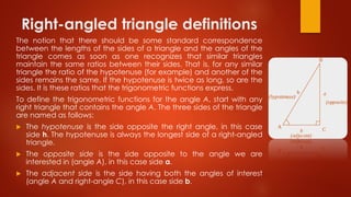 Right-angled triangle definitions
The notion that there should be some standard correspondence
between the lengths of the sides of a triangle and the angles of the
triangle comes as soon as one recognizes that similar triangles
maintain the same ratios between their sides. That is, for any similar
triangle the ratio of the hypotenuse (for example) and another of the
sides remains the same. If the hypotenuse is twice as long, so are the
sides. It is these ratios that the trigonometric functions express.
To define the trigonometric functions for the angle A, start with any
right triangle that contains the angle A. The three sides of the triangle
are named as follows:
 The hypotenuse is the side opposite the right angle, in this case
side h. The hypotenuse is always the longest side of a right-angled
triangle.
 The opposite side is the side opposite to the angle we are
interested in (angle A), in this case side a.
 The adjacent side is the side having both the angles of interest
(angle A and right-angle C), in this case side b.
 