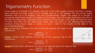 Trigonometry Function
If one angle of a triangle is 90 degrees and one of the other angles is known, the third is thereby
fixed, because the three angles of any triangle add up to 180 degrees. The two acute angles
therefore add up to 90 degrees: they are complementary angles. The shape of a triangle is
completely determined, except for similarity, by the angles. Once the angles are known, the ratios of
the sides are determined, regardless of the overall size of the triangle. If the length of one of the sides
is known, the other two are determined. These ratios are given by the following trigonometric
functions of the known angle A, where a, b and c refer to the lengths of the sides in the
accompanying figure:
Sine function (sin), defined as the ratio of the side opposite the angle to the
hypotenuse.
sin 𝑎 =
𝑜𝑝𝑝𝑜𝑠𝑖𝑡𝑒
ℎ𝑦𝑝𝑜𝑡𝑒𝑛𝑢𝑠𝑎
=
𝑎
𝑐
Cosine function (cos), defined as the ratio of the adjacent leg to the
hypotenuse.
cos 𝑎 =
𝑎𝑑𝑗𝑎𝑐𝑒𝑛𝑡
ℎ𝑦𝑝𝑜𝑡𝑒𝑛𝑢𝑠𝑎
=
𝑏
𝑐
Tangent function (tan), defined as the ratio of the opposite leg to the adjacent leg.
tan 𝑎 =
𝑜𝑝𝑝𝑜𝑠𝑖𝑡𝑒
𝑎𝑑𝑗𝑎𝑐𝑒𝑛𝑡
=
𝑎
𝑏
=
sin 𝑎
cos 𝑎
 