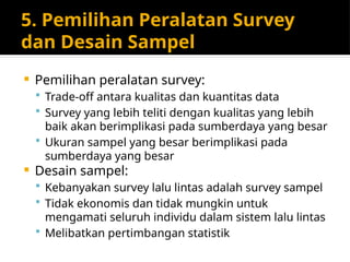5. Pemilihan Peralatan Survey
dan Desain Sampel
 Pemilihan peralatan survey:
 Trade-off antara kualitas dan kuantitas data
 Survey yang lebih teliti dengan kualitas yang lebih
baik akan berimplikasi pada sumberdaya yang besar
 Ukuran sampel yang besar berimplikasi pada
sumberdaya yang besar
 Desain sampel:
 Kebanyakan survey lalu lintas adalah survey sampel
 Tidak ekonomis dan tidak mungkin untuk
mengamati seluruh individu dalam sistem lalu lintas
 Melibatkan pertimbangan statistik
 