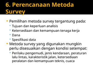 6. Perencanaan Metoda
Survey
 Pemilihan metoda survey tergantung pada:
 Tujuan dan keperluan analisis
 Ketersediaan dan kemampuan tenaga kerja
 Dana
 Spesifikasi data
 Metoda survey yang digunakan mungkin
perlu disesuaikan dengan kondisi setempat:
 Perilaku pengemudi, jenis kendaraan, peraturan
lalu lintas, karakteristik jalan, ketersediaan
peralatan dan kemampuan teknis, cuaca
 