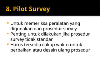 8. Pilot Survey
 Untuk memeriksa peralatan yang
digunakan dan prosedur survey
 Penting untuk dilakukan jika prosedur
survey tidak standar
 Harus tersedia cukup waktu untuk
perbaikan atau desain ulang prosedur
 