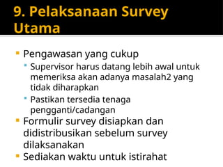 9. Pelaksanaan Survey
Utama
 Pengawasan yang cukup
 Supervisor harus datang lebih awal untuk
memeriksa akan adanya masalah2 yang
tidak diharapkan
 Pastikan tersedia tenaga
pengganti/cadangan
 Formulir survey disiapkan dan
didistribusikan sebelum survey
dilaksanakan
 Sediakan waktu untuk istirahat
 