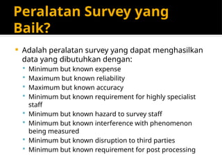Peralatan Survey yang
Baik?
 Adalah peralatan survey yang dapat menghasilkan
data yang dibutuhkan dengan:
 Minimum but known expense
 Maximum but known reliability
 Maximum but known accuracy
 Minimum but known requirement for highly specialist
staff
 Minimum but known hazard to survey staff
 Minimum but known interference with phenomenon
being measured
 Minimum but known disruption to third parties
 Minimum but known requirement for post processing
 