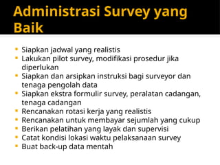 Administrasi Survey yang
Baik
 Siapkan jadwal yang realistis
 Lakukan pilot survey, modifikasi prosedur jika
diperlukan
 Siapkan dan arsipkan instruksi bagi surveyor dan
tenaga pengolah data
 Siapkan ekstra formulir survey, peralatan cadangan,
tenaga cadangan
 Rencanakan rotasi kerja yang realistis
 Rencanakan untuk membayar sejumlah yang cukup
 Berikan pelatihan yang layak dan supervisi
 Catat kondisi lokasi waktu pelaksanaan survey
 Buat back-up data mentah
 