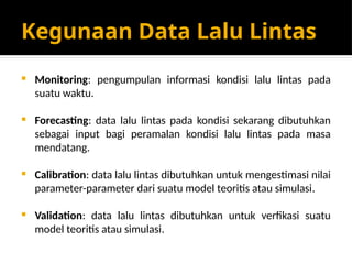 Kegunaan Data Lalu Lintas
 Monitoring: pengumpulan informasi kondisi lalu lintas pada
suatu waktu.
 Forecasting: data lalu lintas pada kondisi sekarang dibutuhkan
sebagai input bagi peramalan kondisi lalu lintas pada masa
mendatang.
 Calibration: data lalu lintas dibutuhkan untuk mengestimasi nilai
parameter-parameter dari suatu model teoritis atau simulasi.
 Validation: data lalu lintas dibutuhkan untuk verfikasi suatu
model teoritis atau simulasi.
 