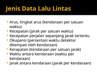 Jenis Data Lalu Lintas
 Arus, tingkat arus (kendaraan per satuan
waktu)
 Kecepatan (jarak per satuan waktu)
 Kecepatan perjalan sepanjang jarak tertentu
 Okupansi (persentasi waktu detektor
ditempati oleh kendaraan)
 Kerapatan (kendaraan per satuan jarak)
 Waktu antara kendaraan (waktu per
kendaraan)
 Jarak antara kendaraan (jarak per kendaraan)
 