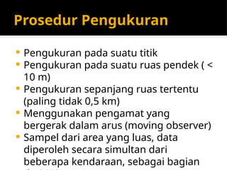 Prosedur Pengukuran
 Pengukuran pada suatu titik
 Pengukuran pada suatu ruas pendek ( <
10 m)
 Pengukuran sepanjang ruas tertentu
(paling tidak 0,5 km)
 Menggunakan pengamat yang
bergerak dalam arus (moving observer)
 Sampel dari area yang luas, data
diperoleh secara simultan dari
beberapa kendaraan, sebagai bagian
 