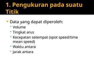 1. Pengukuran pada suatu
Titik
 Data yang dapat diperoleh:
 Volume
 Tingkat arus
 Kecepatan setempat (spot speed/time
mean speed)
 Waktu antara
 Jarak antara
 