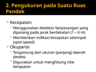 2. Pengukuran pada Suatu Ruas
Pendek
 Kecepatan:
 Menggunakan detektor berpasangan yang
dipasang pada jarak berdekatan (1 – 6 m)
 Memberikan indikasi kecepatan setempat
(spot speed)
 Okupansi:
 Tergantung dari ukuran (panjang) daerah
deteksi
 Digunakan untuk menghitung nilai
kerapatan
 