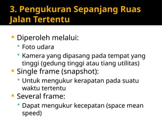 3. Pengukuran Sepanjang Ruas
Jalan Tertentu
 Diperoleh melalui:
 Foto udara
 Kamera yang dipasang pada tempat yang
tinggi (gedung tinggi atau tiang utilitas)
 Single frame (snapshot):
 Untuk mengukur kerapatan pada suatu
waktu tertentu
 Several frame:
 Dapat mengukur kecepatan (space mean
speed)
 