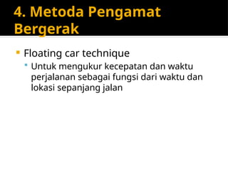 4. Metoda Pengamat
Bergerak
 Floating car technique
 Untuk mengukur kecepatan dan waktu
perjalanan sebagai fungsi dari waktu dan
lokasi sepanjang jalan
 