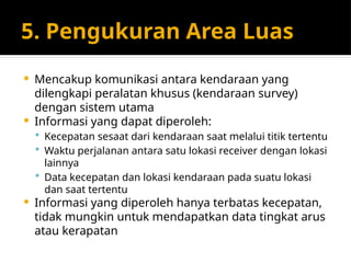 5. Pengukuran Area Luas
 Mencakup komunikasi antara kendaraan yang
dilengkapi peralatan khusus (kendaraan survey)
dengan sistem utama
 Informasi yang dapat diperoleh:
 Kecepatan sesaat dari kendaraan saat melalui titik tertentu
 Waktu perjalanan antara satu lokasi receiver dengan lokasi
lainnya
 Data kecepatan dan lokasi kendaraan pada suatu lokasi
dan saat tertentu
 Informasi yang diperoleh hanya terbatas kecepatan,
tidak mungkin untuk mendapatkan data tingkat arus
atau kerapatan
 