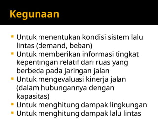 Kegunaan
 Untuk menentukan kondisi sistem lalu
lintas (demand, beban)
 Untuk memberikan informasi tingkat
kepentingan relatif dari ruas yang
berbeda pada jaringan jalan
 Untuk mengevaluasi kinerja jalan
(dalam hubungannya dengan
kapasitas)
 Untuk menghitung dampak lingkungan
 Untuk menghitung dampak lalu lintas
 