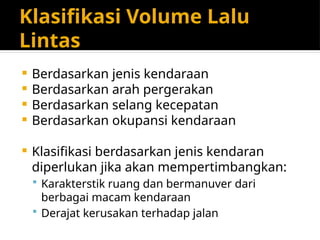 Klasifikasi Volume Lalu
Lintas
 Berdasarkan jenis kendaraan
 Berdasarkan arah pergerakan
 Berdasarkan selang kecepatan
 Berdasarkan okupansi kendaraan
 Klasifikasi berdasarkan jenis kendaran
diperlukan jika akan mempertimbangkan:
 Karakterstik ruang dan bermanuver dari
berbagai macam kendaraan
 Derajat kerusakan terhadap jalan
 