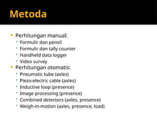 Metoda
 Perhitungan manual:
 Formulir dan pensil
 Formulir dan tally counter
 Handheld data logger
 Video survey
 Perhitungan otomatis:
 Pneumatic tube (axles)
 Piezo-electric cable (axles)
 Inductive loop (presence)
 Image processing (presence)
 Combined detectors (axles, presence)
 Weigh-in-motion (axles, presence, load)
 