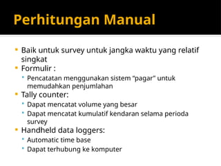 Perhitungan Manual
 Baik untuk survey untuk jangka waktu yang relatif
singkat
 Formulir :
 Pencatatan menggunakan sistem “pagar” untuk
memudahkan penjumlahan
 Tally counter:
 Dapat mencatat volume yang besar
 Dapat mencatat kumulatif kendaran selama perioda
survey
 Handheld data loggers:
 Automatic time base
 Dapat terhubung ke komputer
 